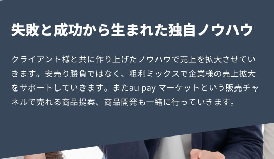 クライアント様と共に作り上げたノウハウで売上を拡大させていきます。安売り勝負ではなく、粗利ミックスで企業様の売上拡大をサポートしていきます。またau pay マーケットという販売チャネルで売れる商品提案、商品開発も一緒に行っていきます。
            